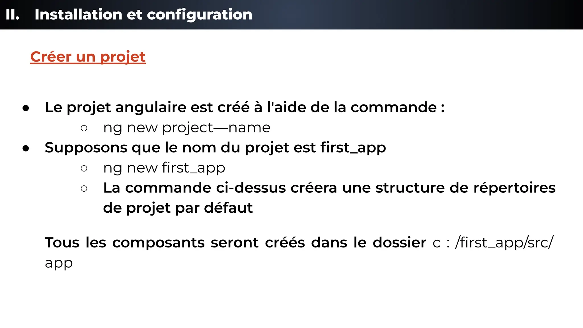II. Installation et conﬁguration
● Le projet angulaire est créé à l'aide de la commande :
○ ng new project—name
● Supposons que le nom du projet est ﬁrst_app
○ ng new ﬁrst_app
○ La commande ci-dessus créera une structure de répertoires
de projet par défaut
Tous les composants seront créés dans le dossier c : /ﬁrst_app/src/
app
Créer un projet
 
