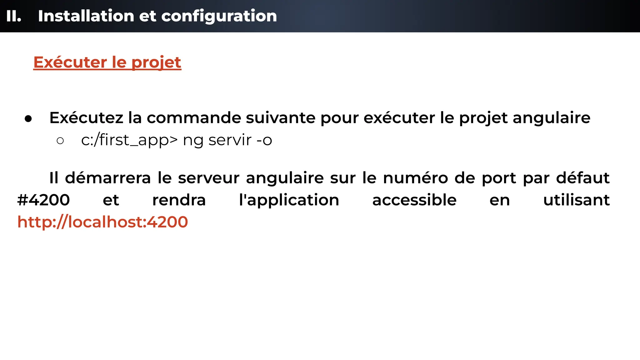 II. Installation et conﬁguration
● Exécutez la commande suivante pour exécuter le projet angulaire
○ c:/ﬁrst_app> ng servir -o
Il démarrera le serveur angulaire sur le numéro de port par défaut
#4200 et rendra l'application accessible en utilisant
http://localhost:4200
Exécuter le projet
 