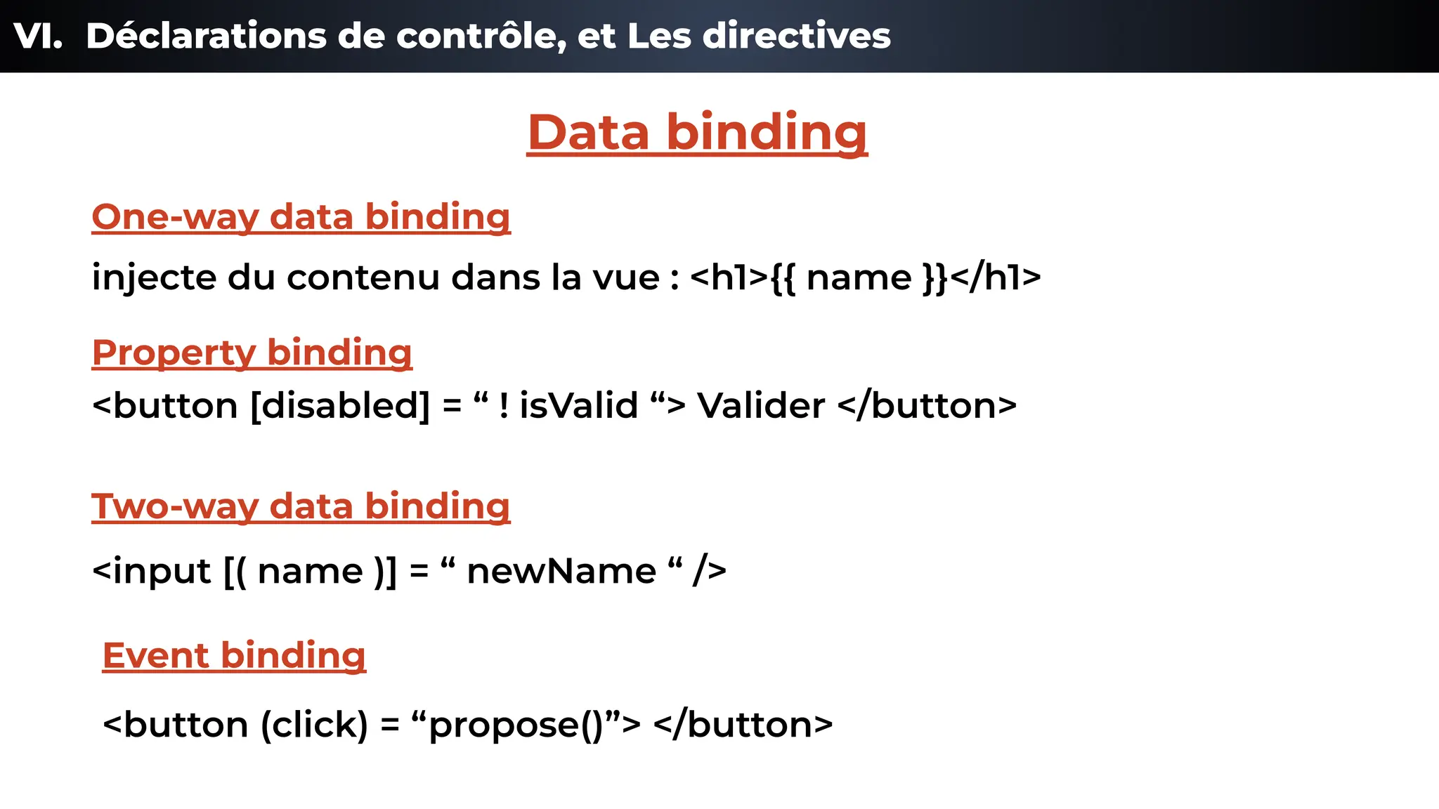 VI. Déclarations de contrôle, et Les directives
injecte du contenu dans la vue : <h1>{{ name }}</h1>
One-way data binding
<button [disabled] = “ ! isValid “> Valider </button>
Property binding
<input [( name )] = “ newName “ />
Two-way data binding
<button (click) = “propose()”> </button>
Event binding
Data binding
 