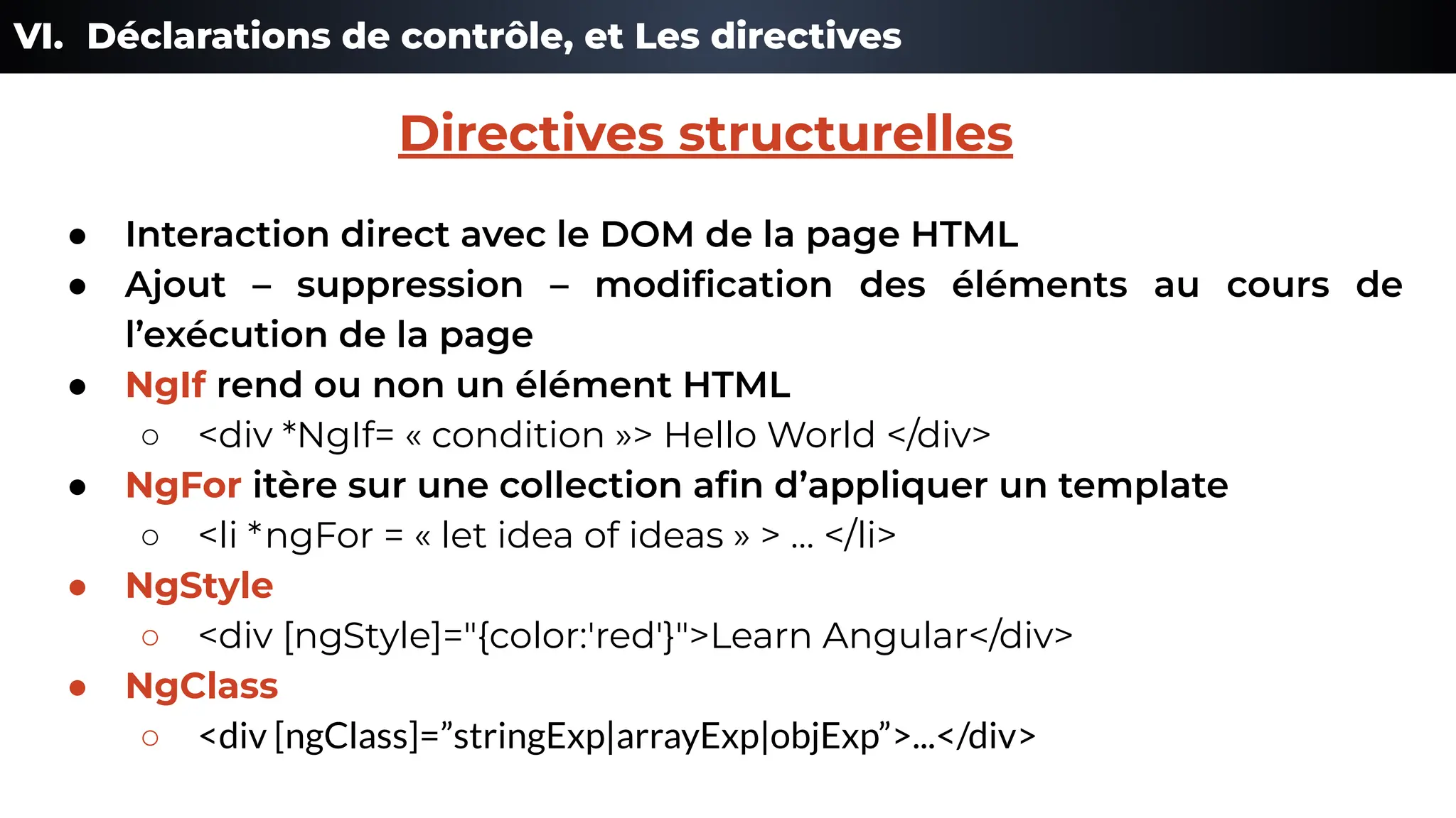 VI. Déclarations de contrôle, et Les directives
● Interaction direct avec le DOM de la page HTML
● Ajout – suppression – modiﬁcation des éléments au cours de
l’exécution de la page
● NgIf rend ou non un élément HTML
○ <div *NgIf= « condition »> Hello World </div>
● NgFor itère sur une collection aﬁn d’appliquer un template
○ <li *ngFor = « let idea of ideas » > … </li>
● NgStyle
○ <div [ngStyle]="{color:'red'}">Learn Angular</div>
● NgClass
○ <div [ngClass]=”stringExp|arrayExp|objExp”>...</div>
Directives structurelles
 