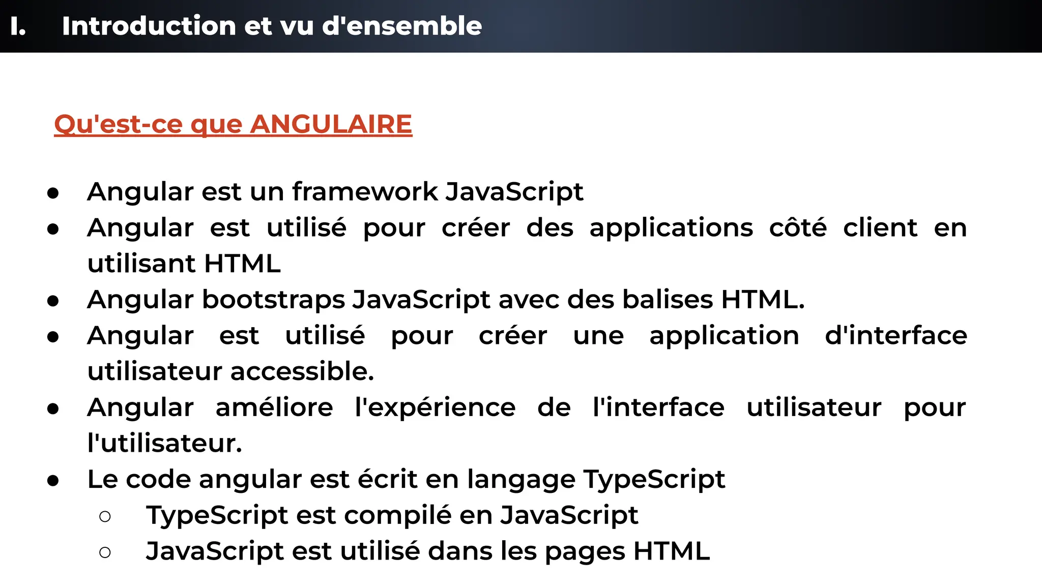 I. Introduction et vu d'ensemble
● Angular est un framework JavaScript
● Angular est utilisé pour créer des applications côté client en
utilisant HTML
● Angular bootstraps JavaScript avec des balises HTML.
● Angular est utilisé pour créer une application d'interface
utilisateur accessible.
● Angular améliore l'expérience de l'interface utilisateur pour
l'utilisateur.
● Le code angular est écrit en langage TypeScript
○ TypeScript est compilé en JavaScript
○ JavaScript est utilisé dans les pages HTML
Qu'est-ce que ANGULAIRE
 