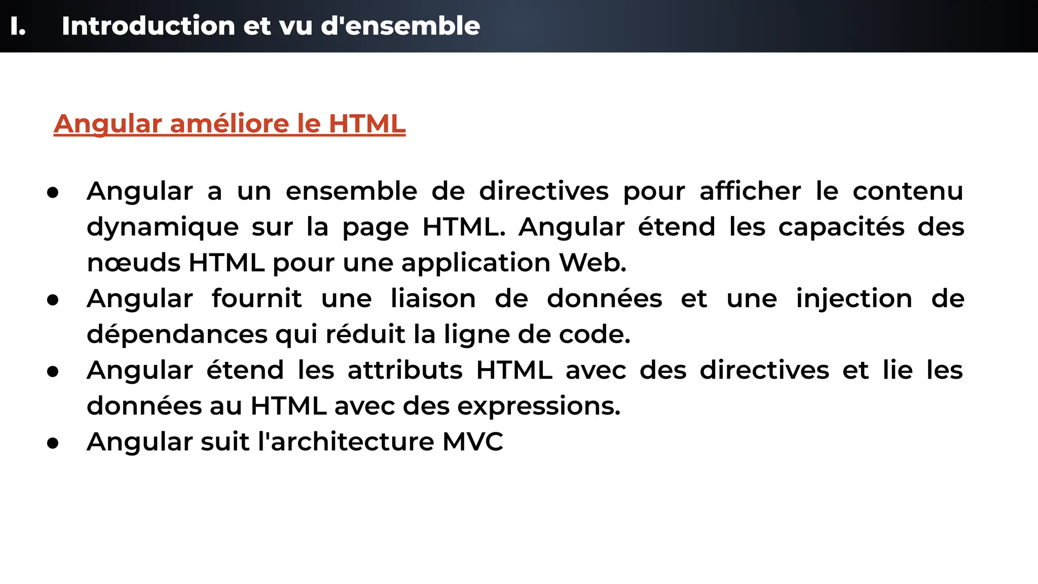 I. Introduction et vu d'ensemble
● Angular a un ensemble de directives pour afﬁcher le contenu
dynamique sur la page HTML. Angular étend les capacités des
nœuds HTML pour une application Web.
● Angular fournit une liaison de données et une injection de
dépendances qui réduit la ligne de code.
● Angular étend les attributs HTML avec des directives et lie les
données au HTML avec des expressions.
● Angular suit l'architecture MVC
Angular améliore le HTML
 