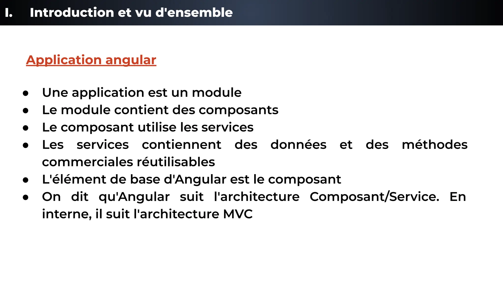 I. Introduction et vu d'ensemble
● Une application est un module
● Le module contient des composants
● Le composant utilise les services
● Les services contiennent des données et des méthodes
commerciales réutilisables
● L'élément de base d'Angular est le composant
● On dit qu'Angular suit l'architecture Composant/Service. En
interne, il suit l'architecture MVC
Application angular
 