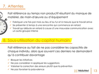 7. Attentes
Fait référence au temps non productif résultant du manque de
matériel, de main-d'œuvre ou d’équipement
 Fabriquer une fois par mois au lieu d’au fur et à mesure que le travail arrive
 Se présenter à temps à une rencontre qui commence en retard
 Travail qui débute en retard à cause d’une mauvaise communication avec
un autre groupe interne

8. Sous-utilisation du capital humain
Fait référence au fait de ne pas considérer les capacités de
chaque individu, alors que souvent ces derniers ne demandent
qu’à contribuer davantage





Bloquer les initiatives
Ne pas considérer ni appliquer les suggestions
Valoriser la correction des erreurs plutôt que la prévention
Ne pas favoriser la polyvalence

13

 