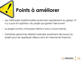 Points à améliorer
• Les méthodes traditionnelles reviennent rapidement au galop s’il
n’y a pas d’« apôtres » du projet qui garde l’œil ouvert.
• Le projet continu d’évoluer même si nous l’avons fermé.
• Certaines personnes désirent prendre seulement des bouts du
projet pour les appliquer ailleurs sans en mesurer les impacts.

26

 