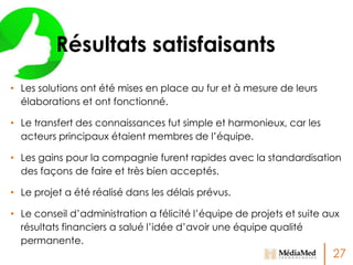 Résultats satisfaisants
• Les solutions ont été mises en place au fur et à mesure de leurs
élaborations et ont fonctionné.
• Le transfert des connaissances fut simple et harmonieux, car les
acteurs principaux étaient membres de l’équipe.
• Les gains pour la compagnie furent rapides avec la standardisation
des façons de faire et très bien acceptés.

• Le projet a été réalisé dans les délais prévus.
• Le conseil d’administration a félicité l’équipe de projets et suite aux
résultats financiers a salué l’idée d’avoir une équipe qualité
permanente.

27

 