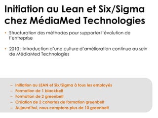 Initiation au Lean et Six/Sigma
chez MédiaMed Technologies
• Structuration des méthodes pour supporter l’évolution de
l’entreprise
• 2010 : Introduction d’une culture d’amélioration continue au sein
de MédiaMed Technologies

–
–
–
–
–

Initiation au LEAN et Six/Sigma à tous les employés
Formation de 1 blackbelt
Formation de 2 greenbelt
Création de 2 cohortes de formation greenbelt
Aujourd’hui, nous comptons plus de 10 greenbelt

 