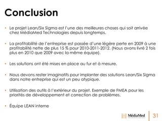 Conclusion
• Le projet Lean/Six Sigma est l’une des meilleures choses qui soit arrivée
chez MédiaMed Technologies depuis longtemps.
• La profitabilité de l’entreprise est passée d’une légère perte en 2009 à une
profitabilité nette de plus 15 % pour 2010-2011-2012. (Nous avons livré 2 fois
plus en 2010 que 2009 avec la même équipe).
• Les solutions ont été mises en place au fur et à mesure.
• Nous devons rester imaginatifs pour implanter des solutions Lean/Six Sigma
dans notre entreprise qui est un peu atypique.
• Utilisation des outils à l’extérieur du projet. Exemple de FMEA pour les
priorités de développement et correction de problèmes.
• Équipe LEAN interne

31

 