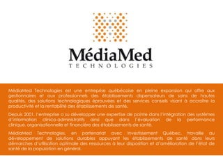 MédiaMed Technologies est une entreprise québécoise en pleine expansion qui offre aux
gestionnaires et aux professionnels des établissements dispensateurs de soins de hautes
qualités, des solutions technologiques éprouvées et des services conseils visant à accroître la
productivité et la rentabilité des établissements de santé.
Depuis 2001, l‘entreprise a su développer une expertise de pointe dans l’intégration des systèmes
d’information clinico-administratifs ainsi que dans l’évaluation de la performance
clinique, organisationnelle et financière des établissements de santé.
MédiaMed Technologies, en partenariat avec Investissement Québec, travaille au
développement de solutions durables appuyant les établissements de santé dans leurs
démarches d’utilisation optimale des ressources à leur disposition et d’amélioration de l’état de
santé de la population en général.

 