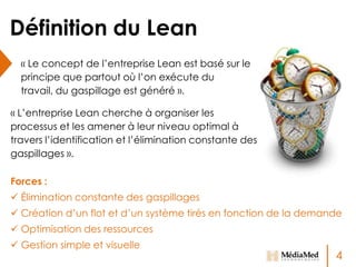 Définition du Lean
« Le concept de l’entreprise Lean est basé sur le
principe que partout où l’on exécute du
travail, du gaspillage est généré ».
« L’entreprise Lean cherche à organiser les
processus et les amener à leur niveau optimal à
travers l’identification et l’élimination constante des
gaspillages ».
Forces :
 Élimination constante des gaspillages
 Création d’un flot et d’un système tirés en fonction de la demande
 Optimisation des ressources

 Gestion simple et visuelle

4

 