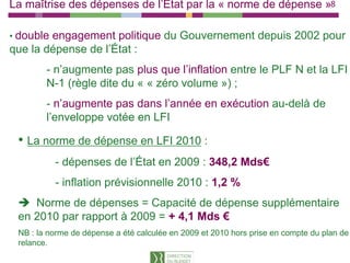 La maîtrise des dépenses de l’État par la « norme de dépense »8

• doubleengagement politique du Gouvernement depuis 2002 pour
que la dépense de l’État :
        - n’augmente pas plus que l’inflation entre le PLF N et la LFI
        N-1 (règle dite du « « zéro volume ») ;
        - n’augmente pas dans l’année en exécution au-delà de
        l’enveloppe votée en LFI

 • La norme de dépense en LFI 2010 :
           - dépenses de l’État en 2009 : 348,2 Mds€
               p                             ,
           - inflation prévisionnelle 2010 : 1,2 %
    Norme de dépenses = Capacité de dépense supplémentaire
 en 2010 par rapport à 2009 = + 4,1 Mds €
 NB : la norme de dépense a été calculée en 2009 et 2010 hors p
                    p                                         prise en compte du p
                                                                          p      plan de
 relance.
 