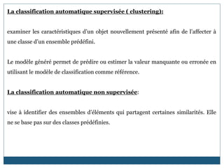 La classification automatique supervisée ( clustering):
examiner les caractéristiques d’un objet nouvellement présenté afin de l’affecter à
une classe d’un ensemble prédéfini.
Le modèle généré permet de prédire ou estimer la valeur manquante ou erronée en
utilisant le modèle de classification comme référence.
La classification automatique non supervisée:
vise à identifier des ensembles d’éléments qui partagent certaines similarités. Elle
ne se base pas sur des classes prédéfinies.
 