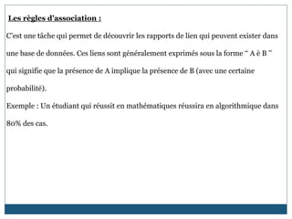 Les règles d’association :
C’est une tâche qui permet de découvrir les rapports de lien qui peuvent exister dans
une base de données. Ces liens sont généralement exprimés sous la forme ‘‘ A è B ’’
qui signifie que la présence de A implique la présence de B (avec une certaine
probabilité).
Exemple : Un étudiant qui réussit en mathématiques réussira en algorithmique dans
80% des cas.
 