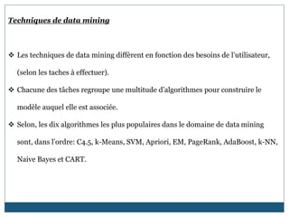 Techniques de data mining
 Les techniques de data mining diffèrent en fonction des besoins de l’utilisateur,
(selon les taches à effectuer).
 Chacune des tâches regroupe une multitude d’algorithmes pour construire le
modèle auquel elle est associée.
 Selon, les dix algorithmes les plus populaires dans le domaine de data mining
sont, dans l’ordre: C4.5, k-Means, SVM, Apriori, EM, PageRank, AdaBoost, k-NN,
Naive Bayes et CART.
 