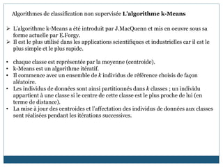  L’algorithme k-Means a été introduit par J.MacQuenn et mis en oeuvre sous sa
forme actuelle par E.Forgy.
 Il est le plus utilisé dans les applications scientifiques et industrielles car il est le
plus simple et le plus rapide.
• chaque classe est représentée par la moyenne (centroide).
• k-Means est un algorithme itératif.
• Il commence avec un ensemble de k individus de référence choisis de façon
aléatoire.
• Les individus de données sont ainsi partitionnés dans k classes ; un individu
appartient à une classe si le centre de cette classe est le plus proche de lui (en
terme de distance).
• La mise à jour des centroides et l’affectation des individus de données aux classes
sont réalisées pendant les itérations successives.
Algorithmes de classification non supervisée L’algorithme k-Means
 