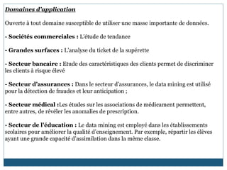Domaines d’application
Ouverte à tout domaine susceptible de utiliser une masse importante de données.
- Sociétés commerciales : L’étude de tendance
- Grandes surfaces : L’analyse du ticket de la supérette
- Secteur bancaire : Etude des caractéristiques des clients permet de discriminer
les clients à risque élevé
- Secteur d’assurances : Dans le secteur d’assurances, le data mining est utilisé
pour la détection de fraudes et leur anticipation ;
- Secteur médical :Les études sur les associations de médicament permettent,
entre autres, de révéler les anomalies de prescription.
- Secteur de l’éducation : Le data mining est employé dans les établissements
scolaires pour améliorer la qualité d’enseignement. Par exemple, répartir les élèves
ayant une grande capacité d’assimilation dans la même classe.
 