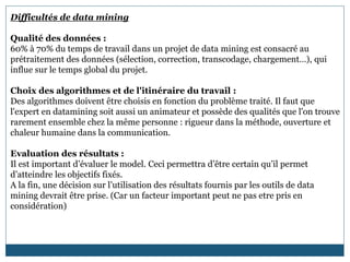 Difficultés de data mining
Qualité des données :
60% à 70% du temps de travail dans un projet de data mining est consacré au
prétraitement des données (sélection, correction, transcodage, chargement…), qui
influe sur le temps global du projet.
Choix des algorithmes et de l'itinéraire du travail :
Des algorithmes doivent être choisis en fonction du problème traité. Il faut que
l'expert en datamining soit aussi un animateur et possède des qualités que l'on trouve
rarement ensemble chez la même personne : rigueur dans la méthode, ouverture et
chaleur humaine dans la communication.
Evaluation des résultats :
Il est important d’évaluer le model. Ceci permettra d’être certain qu’il permet
d’atteindre les objectifs fixés.
A la fin, une décision sur l’utilisation des résultats fournis par les outils de data
mining devrait être prise. (Car un facteur important peut ne pas etre pris en
considération)
 