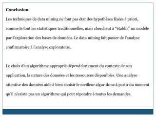 Conclusion
Les techniques de data mining ne font pas état des hypothèses fixées à priori,
comme le font les statistiques traditionnelles, mais cherchent à ‘‘établir’’ un modèle
par l’exploration des bases de données. Le data mining fait passer de l’analyse
confirmatoire à l’analyse exploratoire.
Le choix d’un algorithme approprié dépend fortement du contexte de son
application, la nature des données et les ressources disponibles. Une analyse
attentive des données aide à bien choisir le meilleur algorithme à partir du moment
qu’il n’existe pas un algorithme qui peut répondre à toutes les demandes.
 