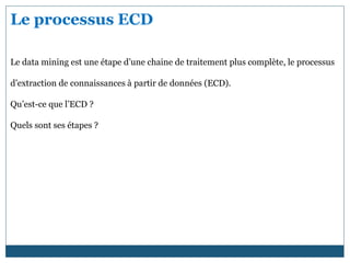 Le processus ECD
Le data mining est une étape d’une chaine de traitement plus complète, le processus
d’extraction de connaissances à partir de données (ECD).
Qu’est-ce que l’ECD ?
Quels sont ses étapes ?
 