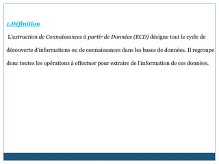 1.Définition
L’extraction de Connaissances à partir de Données (ECD) désigne tout le cycle de
découverte d'informations ou de connaissances dans les bases de données. Il regroupe
donc toutes les opérations à effectuer pour extraire de l'information de ces données.
 