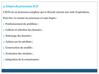 2. Etapes du processus ECD
L’ECD est un processus complexe qui se déroule suivant une suite d’opérations.
Peut être vu comme un processus en sept étapes :
1. Positionnement du problème ;
2. Collecte et sélection des données ;
3. Nettoyage des données ;
4. Actions sur les attributs ;
5. Construction du modèle ;
6. Evaluation des résultats ;
7. Intégration de la connaissance.
 