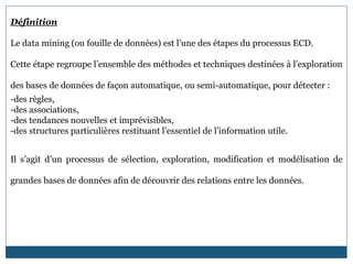 Définition
Le data mining (ou fouille de données) est l’une des étapes du processus ECD.
Cette étape regroupe l’ensemble des méthodes et techniques destinées à l’exploration
des bases de données de façon automatique, ou semi-automatique, pour détecter :
-des règles,
-des associations,
-des tendances nouvelles et imprévisibles,
-des structures particulières restituant l’essentiel de l’information utile.
Il s’agit d’un processus de sélection, exploration, modification et modélisation de
grandes bases de données afin de découvrir des relations entre les données.
 