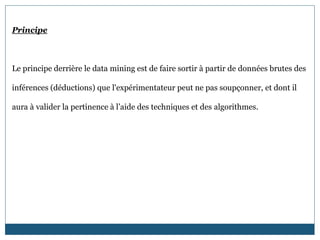 Principe
Le principe derrière le data mining est de faire sortir à partir de données brutes des
inférences (déductions) que l'expérimentateur peut ne pas soupçonner, et dont il
aura à valider la pertinence à l’aide des techniques et des algorithmes.
 