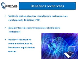 Bénéfices recherchés

 Faciliter la gestion, sécuriser et améliorer la performance de
   leurs transferts de fichiers (FTP)


 Implanter les règles gouvernementales et d’industrie
   (conformité)


 Faciliter et sécuriser les
   communications avec les
   fournisseurs et partenaires
   externes
 