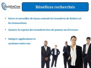 Bénéfices recherchés

 Gérer et surveiller de façon centrale les transferts de fichiers et
   les transactions

 Assurer la reprise des transferts lors de pannes ou d’erreurs


 Intégrer applications et
   systèmes entre eux
 
