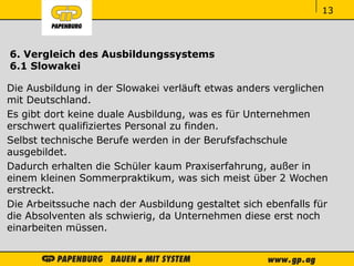 ‹#›‹#›‹#›
6. Vergleich des Ausbildungssystems
6.1 Slowakei
Die Ausbildung in der Slowakei verläuft etwas anders verglichen
mit Deutschland.
Es gibt dort keine duale Ausbildung, was es für Unternehmen
erschwert qualifiziertes Personal zu finden.
Selbst technische Berufe werden in der Berufsfachschule
ausgebildet.
Dadurch erhalten die Schüler kaum Praxiserfahrung, außer in
einem kleinen Sommerpraktikum, was sich meist über 2 Wochen
erstreckt.
Die Arbeitssuche nach der Ausbildung gestaltet sich ebenfalls für
die Absolventen als schwierig, da Unternehmen diese erst noch
einarbeiten müssen.
113
 