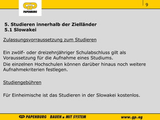 ‹#›‹#›‹#›
5. Studieren innerhalb der Zielländer
5.1 Slowakei
Zulassungsvorraussetzung zum Studieren
Ein zwölf- oder dreizehnjähriger Schulabschluss gilt als
Voraussetzung für die Aufnahme eines Studiums.
Die einzelnen Hochschulen können darüber hinaus noch weitere
Aufnahmekriterien festlegen.
Studiengebühren
Für Einheimische ist das Studieren in der Slowakei kostenlos.
9
 