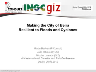 Davos, August 26th, 2012
                                                                                          RISK Award




                                 Making the City of Beira
                             Resilient to Floods and Cyclones



                                              Martin Becher (IP Consult)
                                                  João Ribeiro (INGC)
                                                 Nicolas Lamade (GIZ)
                                   4th International Disaster and Risk Conference
                                                   Davos, 26.08.2012


Institut für Projektplanung GmbH
 