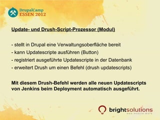 Update- und Drush-Script-Prozessor (Modul)


- stellt in Drupal eine Verwaltungsoberfläche bereit
- kann Updatescripte ausführen (Button)
- registriert ausgeführte Updatescripte in der Datenbank
- erweitert Drush um einen Befehl (drush updatescripts)


Mit diesem Drush-Befehl werden alle neuen Updatescripts
von Jenkins beim Deployment automatisch ausgeführt.
 