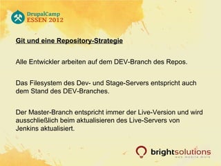Git und eine Repository-Strategie


Alle Entwickler arbeiten auf dem DEV-Branch des Repos.


Das Filesystem des Dev- und Stage-Servers entspricht auch
dem Stand des DEV-Branches.


Der Master-Branch entspricht immer der Live-Version und wird
ausschließlich beim aktualisieren des Live-Servers von
Jenkins aktualisiert.
 