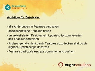 Workflow für Entwickler


- alle Änderungen in Features verpacken
- aspektorientierte Features bauen
- bei aktualisierten Features ein Updatescript zum reverten
  des Features schreiben
- Änderungen die nicht durch Features abzudecken sind durch
  eigenes Updatescript umsetzen
- Features und Updatescripts committen und pushen
 