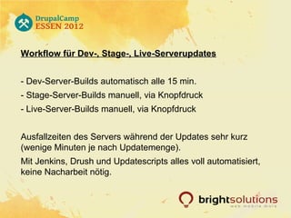 Workflow für Dev-, Stage-, Live-Serverupdates


- Dev-Server-Builds automatisch alle 15 min.
- Stage-Server-Builds manuell, via Knopfdruck
- Live-Server-Builds manuell, via Knopfdruck


Ausfallzeiten des Servers während der Updates sehr kurz
(wenige Minuten je nach Updatemenge).
Mit Jenkins, Drush und Updatescripts alles voll automatisiert,
keine Nacharbeit nötig.
 