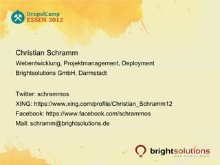Christian Schramm
Webentwicklung, Projektmanagement, Deployment
Brightsolutions GmbH, Darmstadt


Twitter: schrammos
XING: https://www.xing.com/profile/Christian_Schramm12
Facebook: https://www.facebook.com/schrammos
Mail: schramm@brightsolutions.de
 