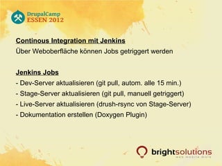 Continous Integration mit Jenkins
Über Weboberfläche können Jobs getriggert werden


Jenkins Jobs
- Dev-Server aktualisieren (git pull, autom. alle 15 min.)
- Stage-Server aktualisieren (git pull, manuell getriggert)
- Live-Server aktualisieren (drush-rsync von Stage-Server)
- Dokumentation erstellen (Doxygen Plugin)
 