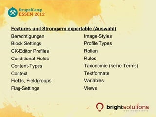Features und Strongarm exportable (Auswahl)
Berechtigungen               Image-Styles
Block Settings               Profile Types
CK-Editor Profiles           Rollen
Conditional Fields           Rules
Content-Types                Taxonomie (keine Terms)
Context                      Textformate
Fields, Fieldgroups          Variables
Flag-Settings                Views
 
