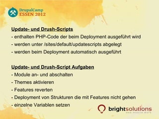 Update- und Drush-Scripts
- enthalten PHP-Code der beim Deployment ausgeführt wird
- werden unter /sites/default/updatescripts abgelegt
- werden beim Deployment automatisch ausgeführt


Update- und Drush-Script Aufgaben
- Module an- und abschalten
- Themes aktivieren
- Features reverten
- Deployment von Strukturen die mit Features nicht gehen
- einzelne Variablen setzen
 