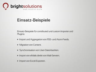 Einsatz-Beispiele

Einsatz-Beispiele für contributed und custom Importer und
Plugins:

  Import und Aggregation von RSS- und Atom-Feeds.

  Migration von Content.

  Synchronisation von User-Datenbanken.

  Import von eMails direkt von Mail-Servern.

  Import von Excel-Exporten.
 