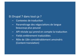Et Drupal 7 dans tout ça ? 
  –  Contextes de traduc,on 
  –  Paramétrage des négocia,ons de langue 
     beaucoup plus poussé 
  –  API révisée qui prend en compte la traduc,on 
  –  Fields en,èrement traduisibles  
  –  Rôle de i18n considérablement amoindris 
     (Content transla,on) 
 