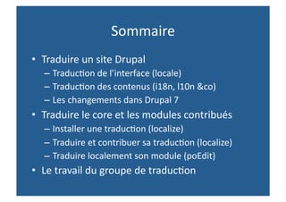 Sommaire 
•  Traduire un site Drupal 
  – Traduc,on de l’interface (locale) 
  – Traduc,on des contenus (i18n, l10n &co) 
  – Les changements dans Drupal 7 
•  Traduire le core et les modules contribués 
  – Installer une traduc,on (localize) 
  – Traduire et contribuer sa traduc,on (localize) 
  – Traduire localement son module (poEdit) 
•  Le travail du groupe de traduc,on  
 