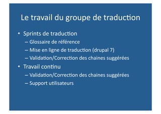 Le travail du groupe de traduc,on  
•  Sprints de traduc,on 
  – Glossaire de référence 
  – Mise en ligne de traduc,on (drupal 7) 
  – Valida,on/Correc,on des chaines suggérées 
•  Travail con,nu 
  – Valida,on/Correc,on des chaines suggérées 
  – Support u,lisateurs 
 