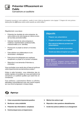 Présenter Efficacement en
Public
Convaincre un auditoire
Comment convaincre votre auditoire, vendre à votre client ou dynamiser votre équipe ? L'impact de votre présen-
tation fera la différence entre votre succès ou votre échec !
Régulièrement, vous devez :
• Présenter les résultats de votre entreprise, de
votre entité ou de votre équipe en interne ou lors
de tournées promotionnelles
• Valoriser l’activité de votre entreprise à
l’extérieur (représentation professionnelle,
institutionnelle ou en clientèle)
• Promouvoir un projet ou lancer un nouveau
produit
• Faire adhérer vos collaborateurs à une
réorientation stratégique
• Faire preuve de pédagogie pour expliquer
simplement un projet ou un produit complexe
• Répondre à une demande d’interview ou
d’entretien
Vous souhaitez vous sentir plus à l'aise et renforcer
votre impact lors devos interventions orales ?
Grâce à cette formation, vous obtiendrez des ré-
sultats rapides et durables qui vous permettront de
convaincre un auditoire quelles que soient les cir-
constances.
Vous réaliserez 7 présentations filmées en plénière,
débriefées individuellement avec des coachs experts
qui vous feront progresser à chaque étape.
Aperçu
1. Créerune première impression positive
2. Renforcer votrecrédibilité
3. Présenter des informations complexes
4. Communiqueravec un impact accru
5. Motiver les autres à agir
6. Répondre à des questions déstabilisantes
7. Inciter les autres à adhérer à un changement
Objectifs
• Préparer ses présentations
• Projeter et maintenir une image positive
• Etre naturel et détendu pendant ses
présentations
• Présenter avec clarté et conviction
• Vendre ses idées et inspirerson auditoire
Pour qui ?
Toute personne, dirigeant comme collabora-
teur qui souhaite renforcer son impact lors de
ses présentations
 