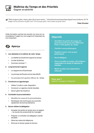 Maîtrise du Temps et des Priorités
Gagner ensérénité
"Faire toujours plus, mieux, plus vite et avec moins…" tel est l’environnement dans lequel nous évoluons. Or "le
temps est la ressource la plus rare". S’il n’est pas géré, rien d’autre ne peut l’être."
Peter Drucker
Cette formation permet de prendre du recul en re-
considérant l’urgent du non-urgent et l’important du
non-important.
Aperçu
1. Les obstacles à la maîtrise de votre temps
• La réalité du travail et le rapport au temps
• La liste de tâches
• Comment prioriser ?
2. La tyrannie de l’urgence
• Le diagramme d’Eisenhower
• Le principe de Pareto et la loi des 80/20
• Les principes de la gestion efficace du temps
3. Construire un agenda type
• Utiliser 5 outils à votre disposition
• Concevoir un agenda orienté résultats
• Savoir gérer les imprévus
4. Combattre laprocrastination
• Identifier les causes de la procrastination
• Développer des techniques pour prendre
rapidement de bonnes décisions
5. Savoir utiliser la délégation
• Accepter de perdre du temps pour en gagner
– la courbe de productivité du manager
• Préparer un entretien de délégation orienté
résultats
• Gérer les mails et le téléphone
• Diminuer le temps passé enréunion
Objectifs
• Identifier les pertes de temps, les
générateursdestressetlesdifférents
freins à votre gestion du temps
• Clarifiervosaxesdeprogrès
• Planifier et gérer votre propre
performance
• Savoirdéléguer
• Mieux travailler en équipe, afin d’aligner
organisation du temps et objectifs de
résultats
• Mettre en place une organisation
adéquate
Pour qui ?
Salariés, managers et dirigeants
“
 