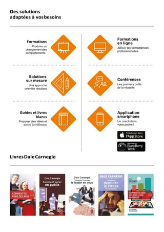 Des solutions
adaptées à vosbesoins
Formations
Produire un
changement des
comportements
Formations
en ligne
Affiner les compétences
professionnelles
Solutions
sur mesure
Une approche
orientée résultats
Conférences
Les premiers outils
de la réussite
Guides et livres
blancs
Proposer des idées et
pistes de réflexion
Application
smartphone
Un coach dans
votre poche !
LivresDaleCarnegie
 