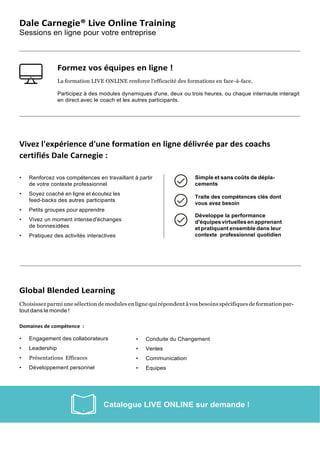Dale Carnegie® Live Online Training
Sessions en ligne pour votre entreprise
Formez vos équipes en ligne !
La formation LIVE ONLINE renforce l'efficacité des formations en face-à-face.
Participez à des modules dynamiques d'une, deux ou trois heures, ou chaque internaute interagit
en direct avec le coach et les autres participants.
Vivez l'expérience d'une formation en ligne délivrée par des coachs
certifiés Dale Carnegie :
• Renforcez vos compétences en travaillant à partir
de votre contexte professionnel
• Soyez coaché en ligne et écoutez les
feed-backs des autres participants
• Petits groupes pour apprendre
• Vivez un moment intense d'échanges
de bonnesidées
• Pratiquez des activités interactives
Simple et sans coûts de dépla-
cements
Traite des compétences clés dont
vous avez besoin
Développe la performance
d'équipesvirtuellesenapprenant
et pratiquant ensemble dans leur
contexte professionnel quotidien
Global Blended Learning
Choisissez parmi une sélection de modules en ligne qui répondent àvosbesoins spécifiques de formation par-
tout dans le monde !
Domaines de compétence :
• Engagement des collaborateurs
• Leadership
• Présentations Efficaces
• Développement personnel
• Conduite du Changement
• Ventes
• Communication
• Equipes
 