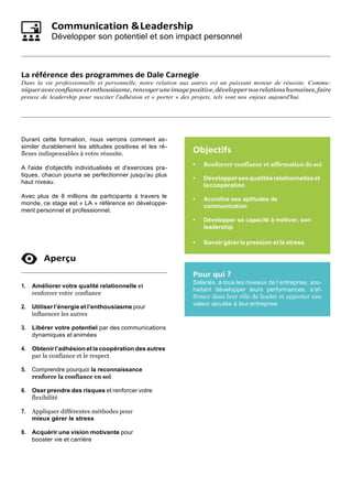 Communication &Leadership
Développer son potentiel et son impact personnel
La référence des programmes de Dale Carnegie
Dans la vie professionnelle et personnelle, notre relation aux autres est un puissant moteur de réussite. Commu-
niqueravec confiance et enthousiasme, renvoyerune image positive, développernos relations humaines, faire
preuve de leadership pour susciter l'adhésion et « porter » des projets, tels sont nos enjeux aujourd'hui.
Durant cette formation, nous verrons comment as-
similer durablement les attitudes positives et les ré-
flexes indispensables à votre réussite.
A l'aide d'objectifs individualisés et d'exercices pra-
tiques, chacun pourra se perfectionner jusqu'au plus
haut niveau.
Avec plus de 8 millions de participants à travers le
monde, ce stage est « LA » référence en développe-
ment personnel et professionnel.
Aperçu
1. Améliorer votre qualité relationnelle et
renforcer votre confiance
2. Utiliser l’énergie et l’enthousiasme pour
influencer les autres
3. Libérer votre potentiel par des communications
dynamiques et animées
4. Obtenirl’adhésion etla coopération des autres
par la confiance et le respect
5. Comprendre pourquoi la reconnaissance
renforce la confiance en soi
6. Oser prendre des risques et renforcer votre
flexibilité
7. Appliquer différentes méthodes pour
mieux gérer le stress
8. Acquérir une vision motivante pour
booster vie et carrière
Objectifs
• Renforcer confiance et affirmation de soi
• Développersesqualitésrelationnelleset
lacoopération
• Accroître ses aptitudes de
communication
• Développer sa capacité à motiver, son
leadership
• Savoir gérer la pression et le stress
Pour qui ?
Salariés, à tous les niveaux de l’entreprise, sou-
haitant développer leurs performances, s’af-
firmer dans leur rôle de leader et apporter une
valeur ajoutée à leur entreprise
 
