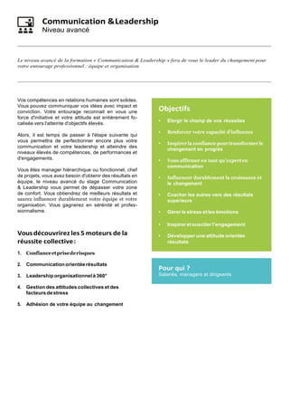 Communication &Leadership
Niveau avancé
Le niveau avancé de la formation « Communication & Leadership » fera de vous le leader du changement pour
votre entourage professionnel : équipe et organisation.
Vos compétences en relations humaines sont solides.
Vous pouvez communiquer vos idées avec impact et
conviction. Votre entourage reconnait en vous une
force d'initiative et votre attitude est entièrement fo-
calisée vers l'atteinte d'objectifs élevés.
Alors, il est temps de passer à l'étape suivante qui
vous permettra de perfectionner encore plus votre
communication et votre leadership et atteindre des
niveaux élevés de compétences, de performances et
d'engagements.
Vous êtes manager hiérarchique ou fonctionnel, chef
de projets, vous avez besoin d'obtenir des résultats en
équipe, le niveau avancé du stage Communication
& Leadership vous permet de dépasser votre zone
de confort. Vous obtiendrez de meilleurs résultats et
saurez influencer durablement votre équipe et votre
organisation. Vous gagnerez en sérénité et profes-
sionnalisme.
Vousdécouvrirez les 5 moteurs de la
réussite collective:
1. Confianceetprisederisques
2. Communicationorientéerésultats
3. Leadership organisationnel à 360°
4. Gestion des attitudes collectives et des
facteursdestress
5. Adhésion de votre équipe au changement
Objectifs
• Elargir le champ de vos réussites
• Renforcer votre capacité d’influence
• Inspirer la confiance pour transformer le
changement en progrès
• Vous affirmer en tant qu’experten
communication
• Influencer durablement la croissance et
le changement
• Coacher les autres vers des résultats
supérieurs
• Gérerle stress et les émotions
• Inspireretsusciterl’engagement
• Développer une attitude orientée
résultats
Pour qui ?
Salariés, managers et dirigeants
 